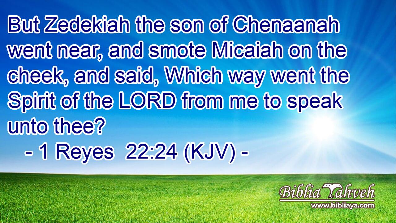 But Zedekiah the son of Chenaanah went near, and smote Micaiah on the cheek, and said, Which way went the Spirit of the LORD from me to speak unto thee?