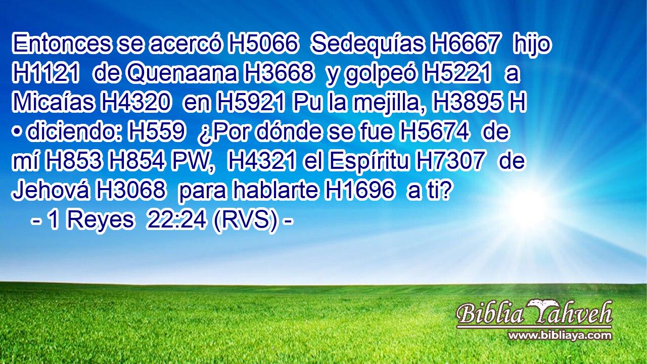 Entonces se acercó H5066  Sedequías H6667  hijo H1121  de Quenaana H3668  y golpeó H5221  a Micaías H4320  en H5921 Pu la mejilla, H3895 H • diciendo: H559  ¿Por dónde se fue H5674  de mí H853 H854 PW,  H4321 el Espíritu H7307  de Jehová H3068  para hablarte H1696  a ti? 