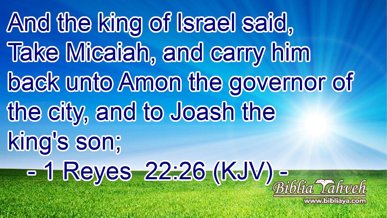 And the king of Israel said, Take Micaiah, and carry him back unto Amon the governor of the city, and to Joash the king's son;