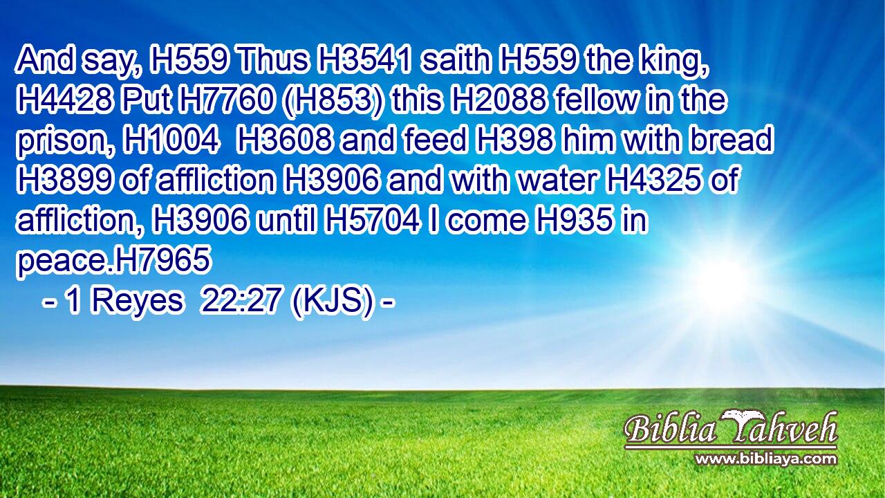 And say, H559 Thus H3541 saith H559 the king, H4428 Put H7760 (H853) this H2088 fellow in the prison, H1004  H3608 and feed H398 him with bread H3899 of affliction H3906 and with water H4325 of affliction, H3906 until H5704 I come H935 in peace.H7965
