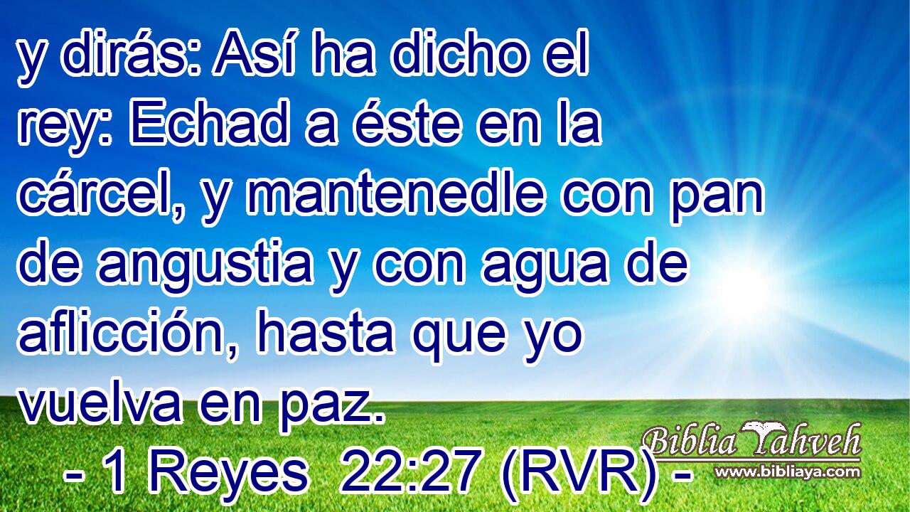 y dirás: Así ha dicho el rey: Echad a éste en la cárcel, y mantenedle con pan de angustia y con agua de aflicción, hasta que yo vuelva en paz.