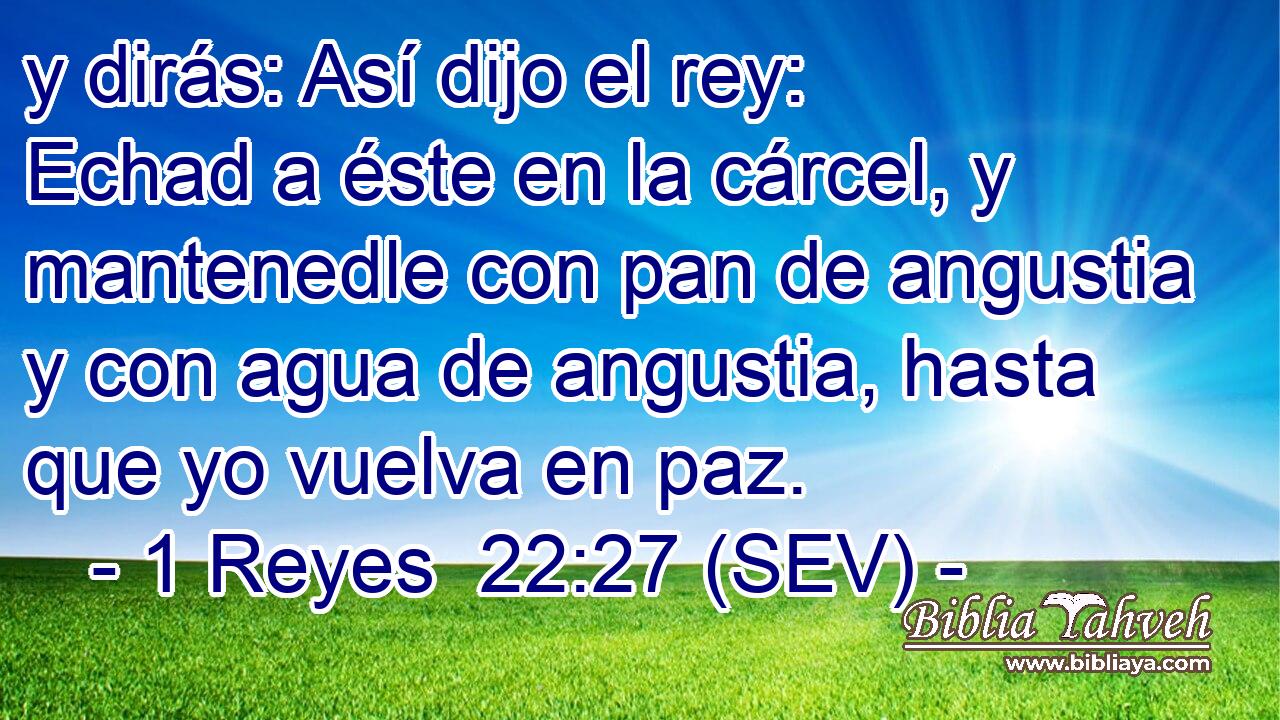 y dirás: Así dijo el rey: Echad a éste en la cárcel, y mantenedle con pan de angustia y con agua de angustia, hasta que yo vuelva en paz.