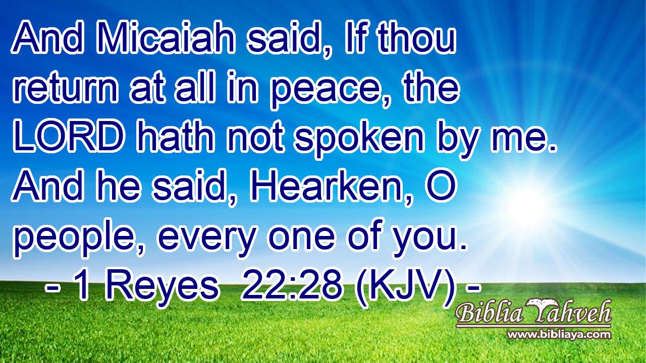 And Micaiah said, If thou return at all in peace, the LORD hath not spoken by me. And he said, Hearken, O people, every one of you.