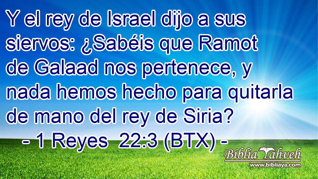 Y el rey de Israel dijo a sus siervos: ¿Sabéis que Ramot de Galaad nos pertenece, y nada hemos hecho para quitarla de mano del rey de Siria?