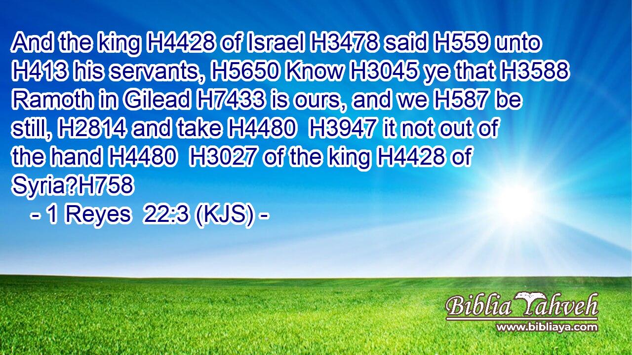 And the king H4428 of Israel H3478 said H559 unto H413 his servants, H5650 Know H3045 ye that H3588 Ramoth in Gilead H7433 is ours, and we H587 be still, H2814 and take H4480  H3947 it not out of the hand H4480  H3027 of the king H4428 of Syria?H758