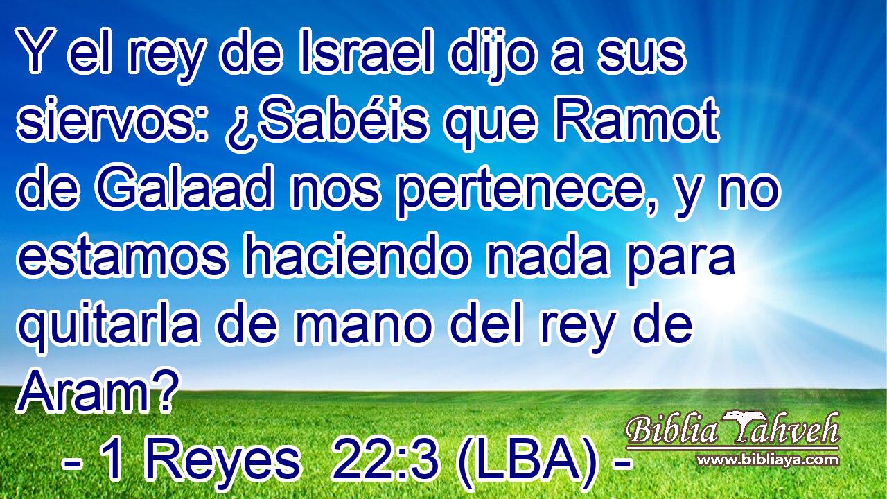 Y el rey de Israel dijo a sus siervos: ¿Sabéis que Ramot de Galaad nos pertenece, y no estamos haciendo nada para quitarla de mano del rey de Aram?