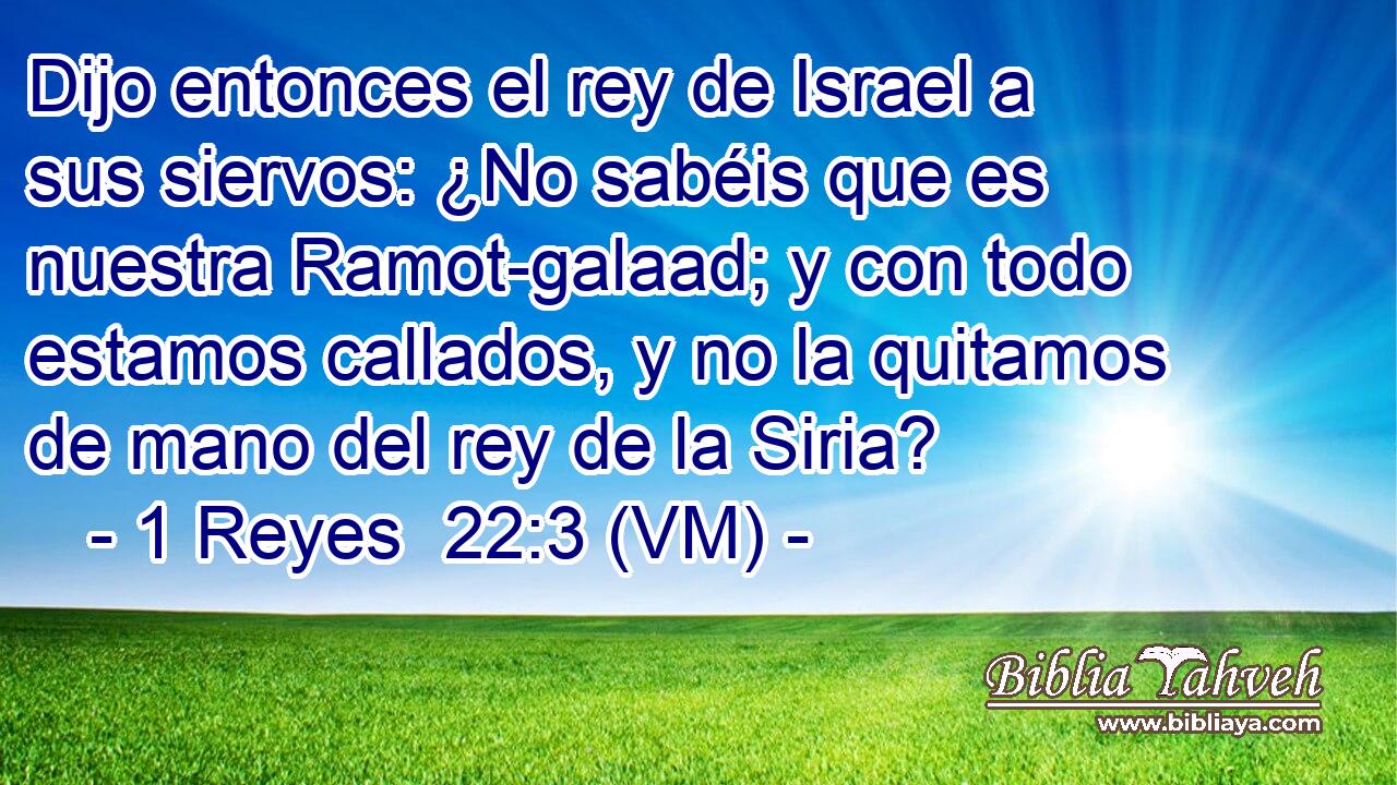  Dijo entonces el rey de Israel a sus siervos: ¿No sabéis que es nuestra Ramot-galaad; y con todo estamos callados, y no la quitamos de mano del rey de la Siria? 