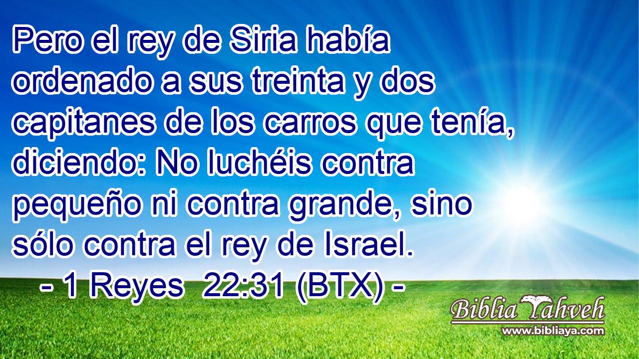Pero el rey de Siria había ordenado a sus treinta y dos capitanes de los carros que tenía, diciendo: No luchéis contra pequeño ni contra grande, sino sólo contra el rey de Israel.