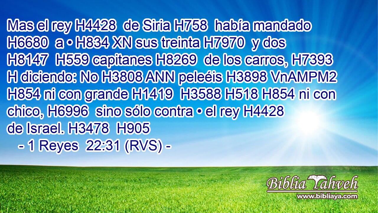 Mas el rey H4428  de Siria H758  había mandado H6680  a • H834 XN sus treinta H7970  y dos H8147  H559 capitanes H8269  de los carros, H7393 H diciendo: No H3808 ANN peleéis H3898 VnAMPM2 H854 ni con grande H1419  H3588 H518 H854 ni con chico, H6996  sino sólo contra • el rey H4428  de Israel. H3478  H905 
