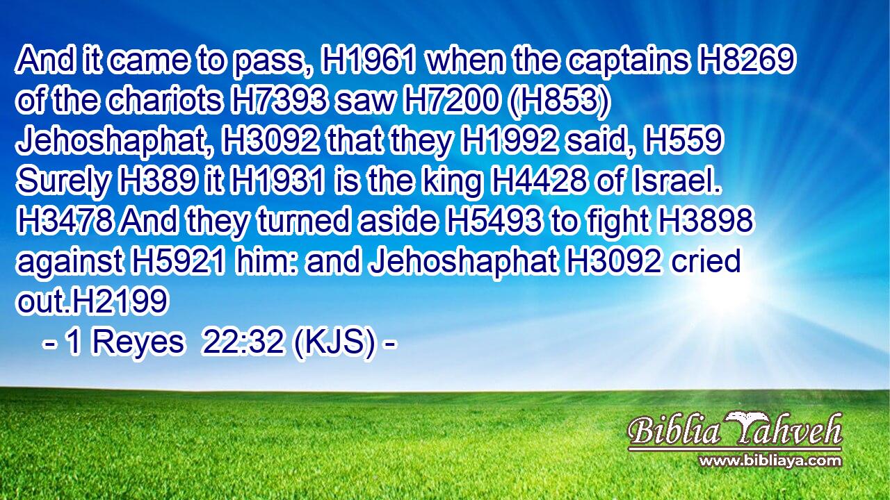 And it came to pass, H1961 when the captains H8269 of the chariots H7393 saw H7200 (H853) Jehoshaphat, H3092 that they H1992 said, H559 Surely H389 it H1931 is the king H4428 of Israel. H3478 And they turned aside H5493 to fight H3898 against H5921 him: and Jehoshaphat H3092 cried out.H2199