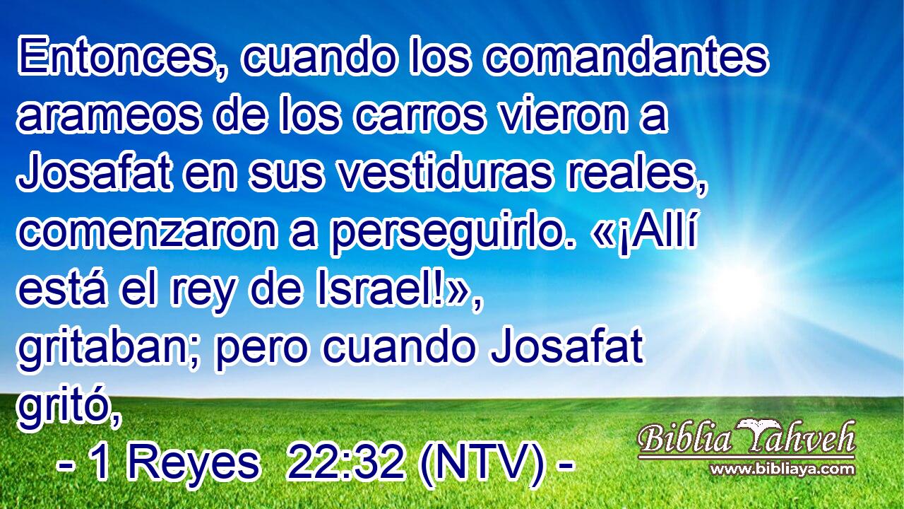 Entonces, cuando los comandantes arameos de los carros vieron a Josafat en sus vestiduras reales, comenzaron a perseguirlo. «¡Allí está el rey de Israel!», gritaban; pero cuando Josafat gritó,