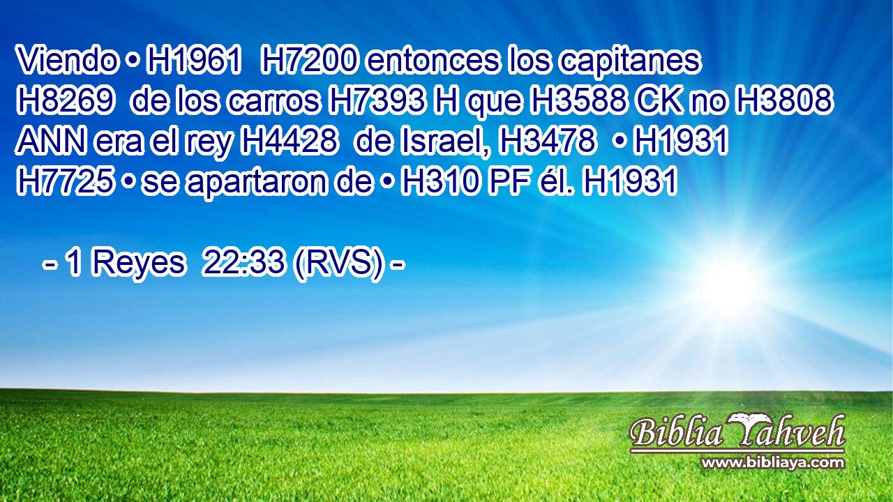 Viendo • H1961  H7200 entonces los capitanes H8269  de los carros H7393 H que H3588 CK no H3808 ANN era el rey H4428  de Israel, H3478  • H1931  H7725 • se apartaron de • H310 PF él. H1931  