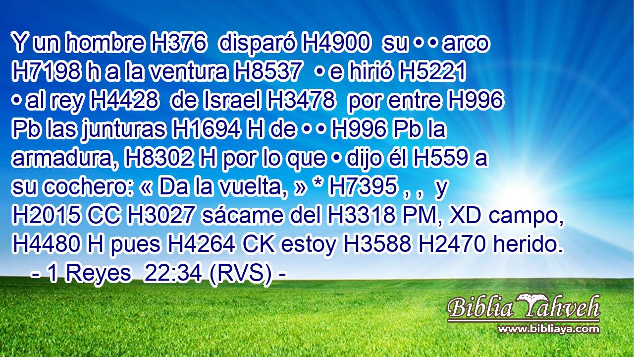 Y un hombre H376  disparó H4900  su • • arco H7198 h a la ventura H8537  • e hirió H5221  • al rey H4428  de Israel H3478  por entre H996 Pb las junturas H1694 H de • • H996 Pb la armadura, H8302 H por lo que • dijo él H559 a su cochero: « Da la vuelta, » * H7395 , ,  y H2015 CC H3027 sácame del H3318 PM, XD campo, H4480 H pues H4264 CK estoy H3588 H2470 herido. 