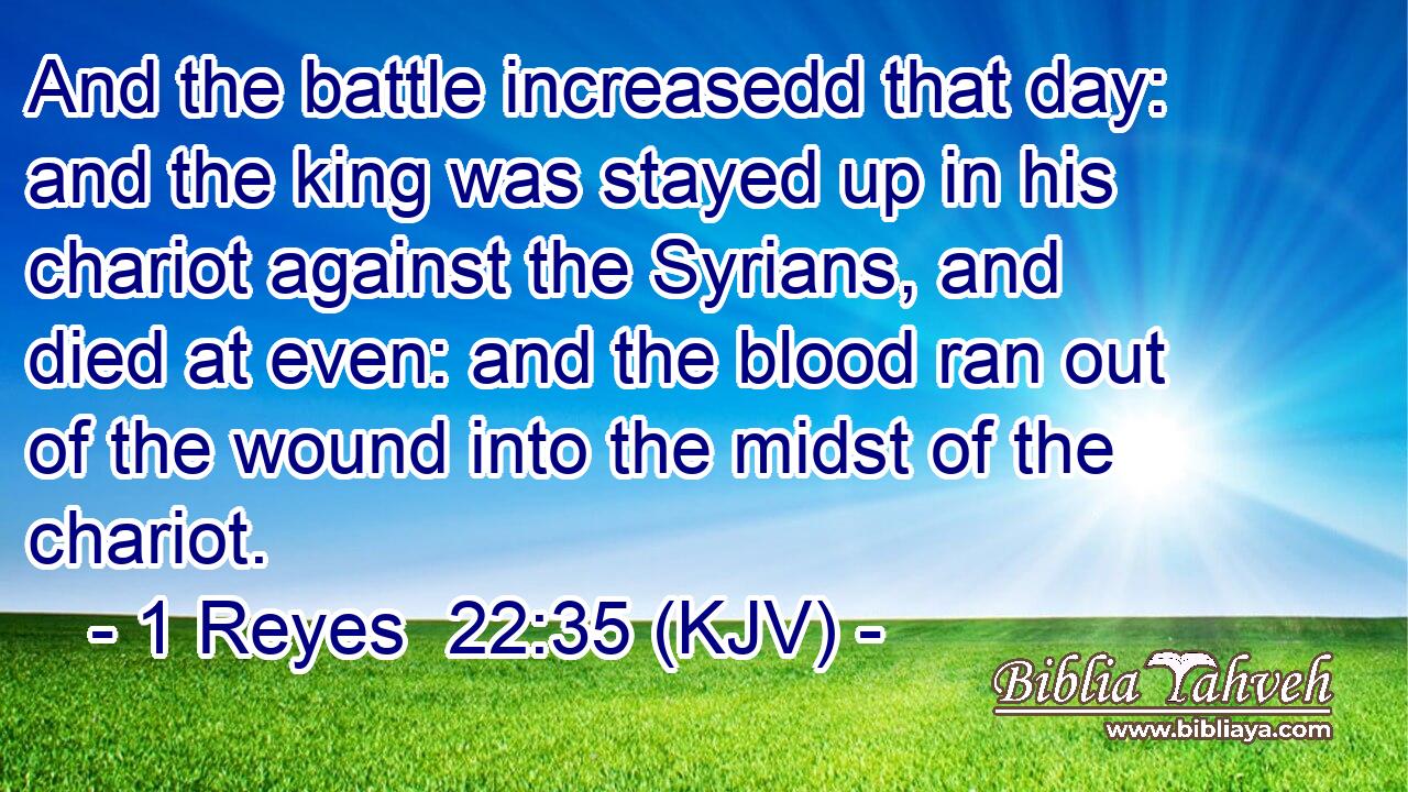 And the battle increasedd that day: and the king was stayed up in his chariot against the Syrians, and died at even: and the blood ran out of the wound into the midst of the chariot.
