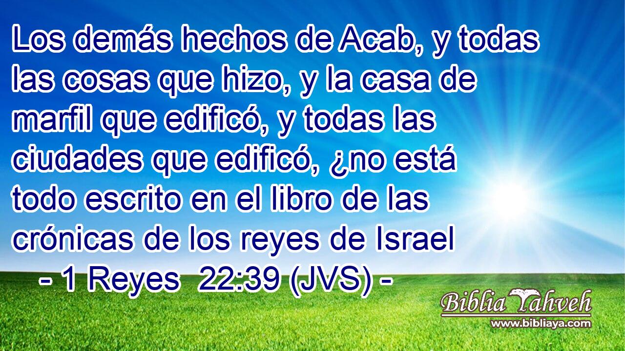 Los demás hechos de Acab, y todas las cosas que hizo, y la casa de marfil que edificó, y todas las ciudades que edificó, ¿no está todo escrito en el libro de las crónicas de los reyes de Israel