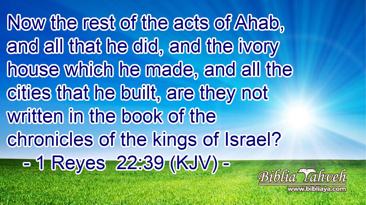 Now the rest of the acts of Ahab, and all that he did, and the ivory house which he made, and all the cities that he built, are they not written in the book of the chronicles of the kings of Israel?