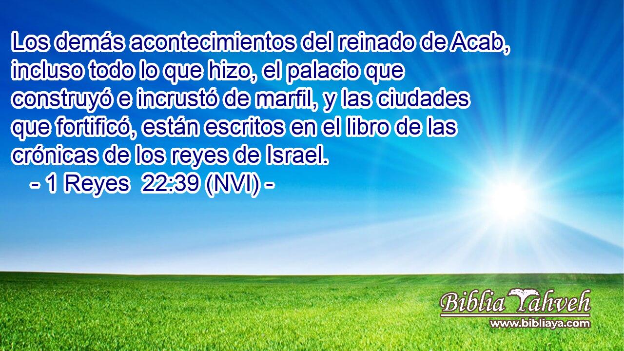  Los demás acontecimientos del reinado de Acab, incluso todo lo que hizo, el palacio que construyó e incrustó de marfil, y las ciudades que fortificó, están escritos en el libro de las crónicas de los reyes de Israel. 