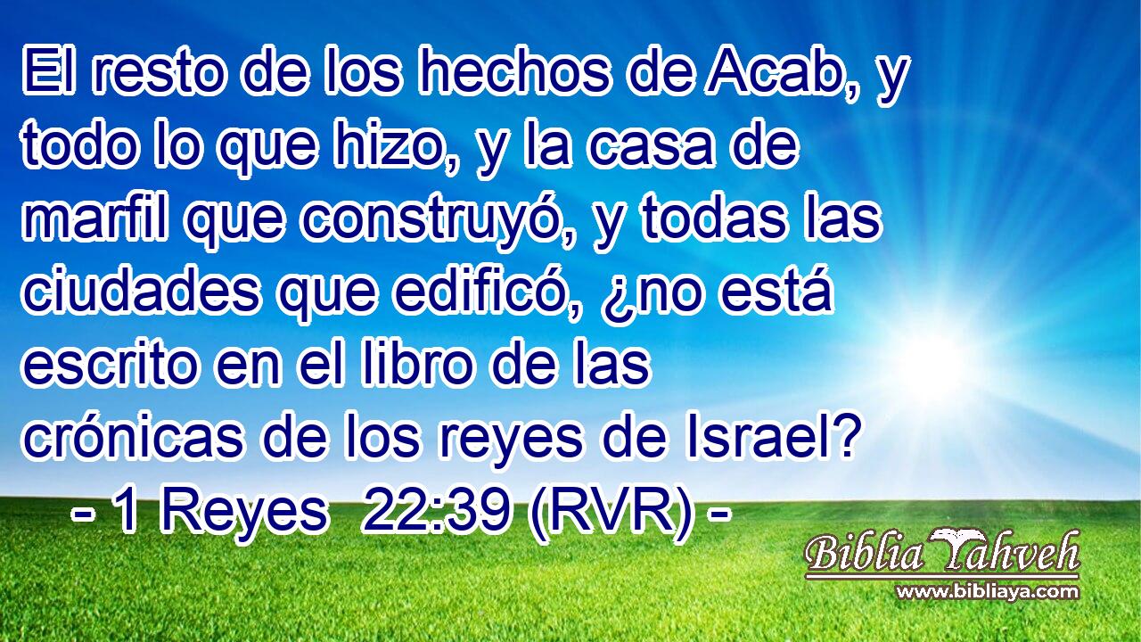 El resto de los hechos de Acab, y todo lo que hizo, y la casa de marfil que construyó, y todas las ciudades que edificó, ¿no está escrito en el libro de las crónicas de los reyes de Israel?