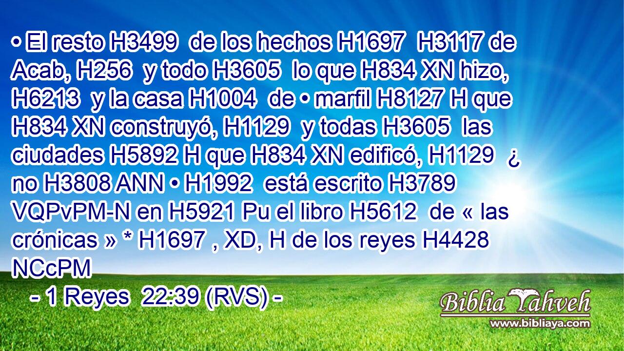 • El resto H3499  de los hechos H1697  H3117 de Acab, H256  y todo H3605  lo que H834 XN hizo, H6213  y la casa H1004  de • marfil H8127 H que H834 XN construyó, H1129  y todas H3605  las ciudades H5892 H que H834 XN edificó, H1129  ¿ no H3808 ANN • H1992  está escrito H3789 VQPvPM-N en H5921 Pu el libro H5612  de « las crónicas » * H1697 , XD, H de los reyes H4428 NCcPM