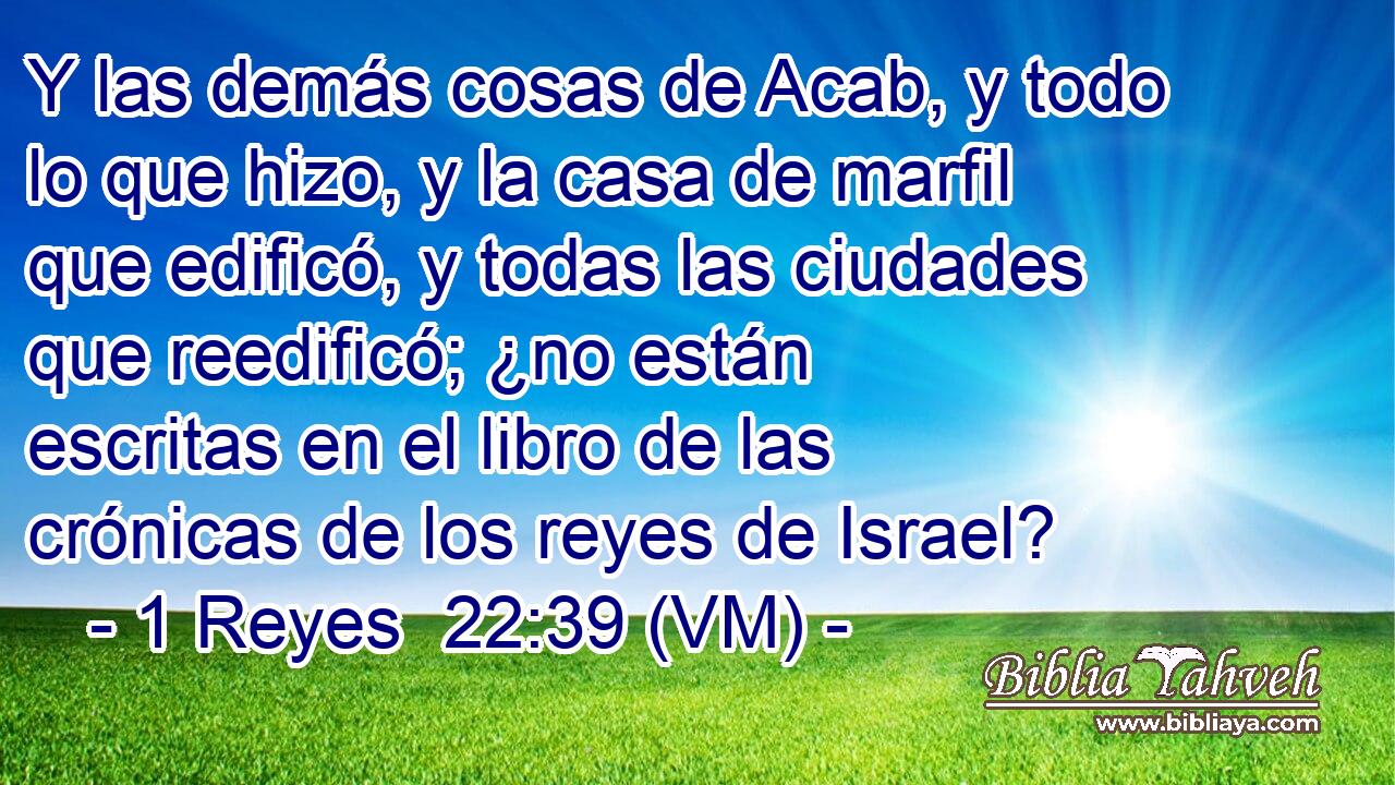  Y las demás cosas de Acab, y todo lo que hizo, y la casa de marfil que edificó, y todas las ciudades que reedificó; ¿no están escritas en el libro de las crónicas de los reyes de Israel? 