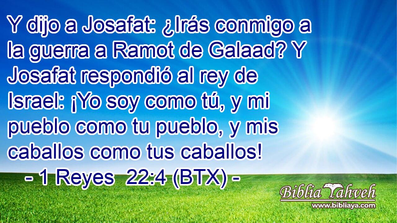 Y dijo a Josafat: ¿Irás conmigo a la guerra a Ramot de Galaad? Y Josafat respondió al rey de Israel: ¡Yo soy como tú, y mi pueblo como tu pueblo, y mis caballos como tus caballos!