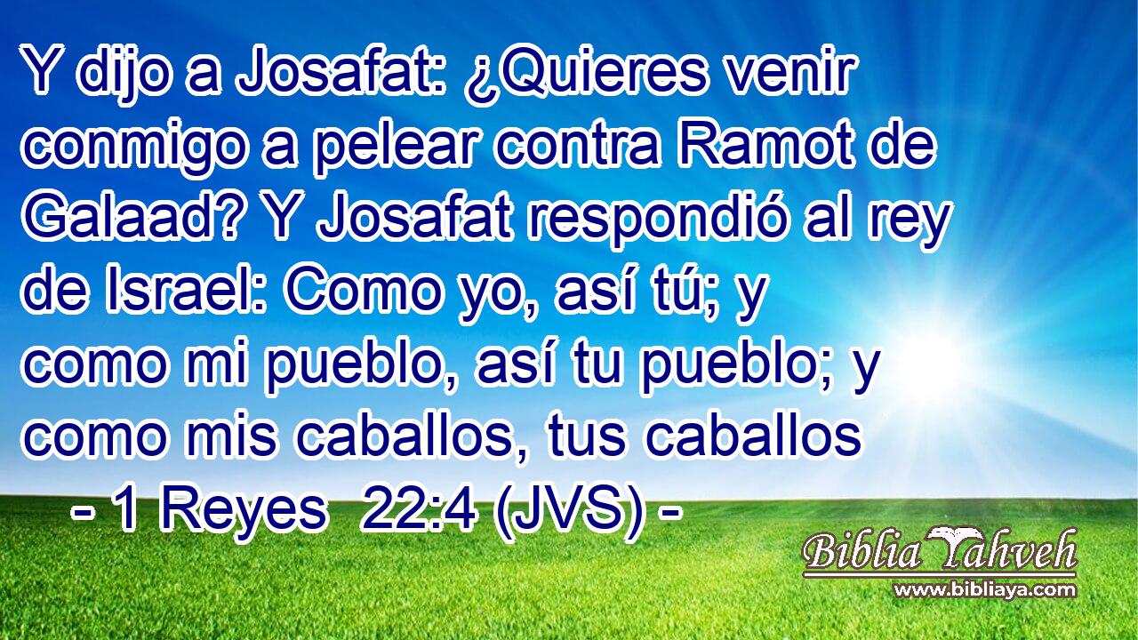 Y dijo a Josafat: ¿Quieres venir conmigo a pelear contra Ramot de Galaad? Y Josafat respondió al rey de Israel: Como yo, así tú; y como mi pueblo, así tu pueblo; y como mis caballos, tus caballos
