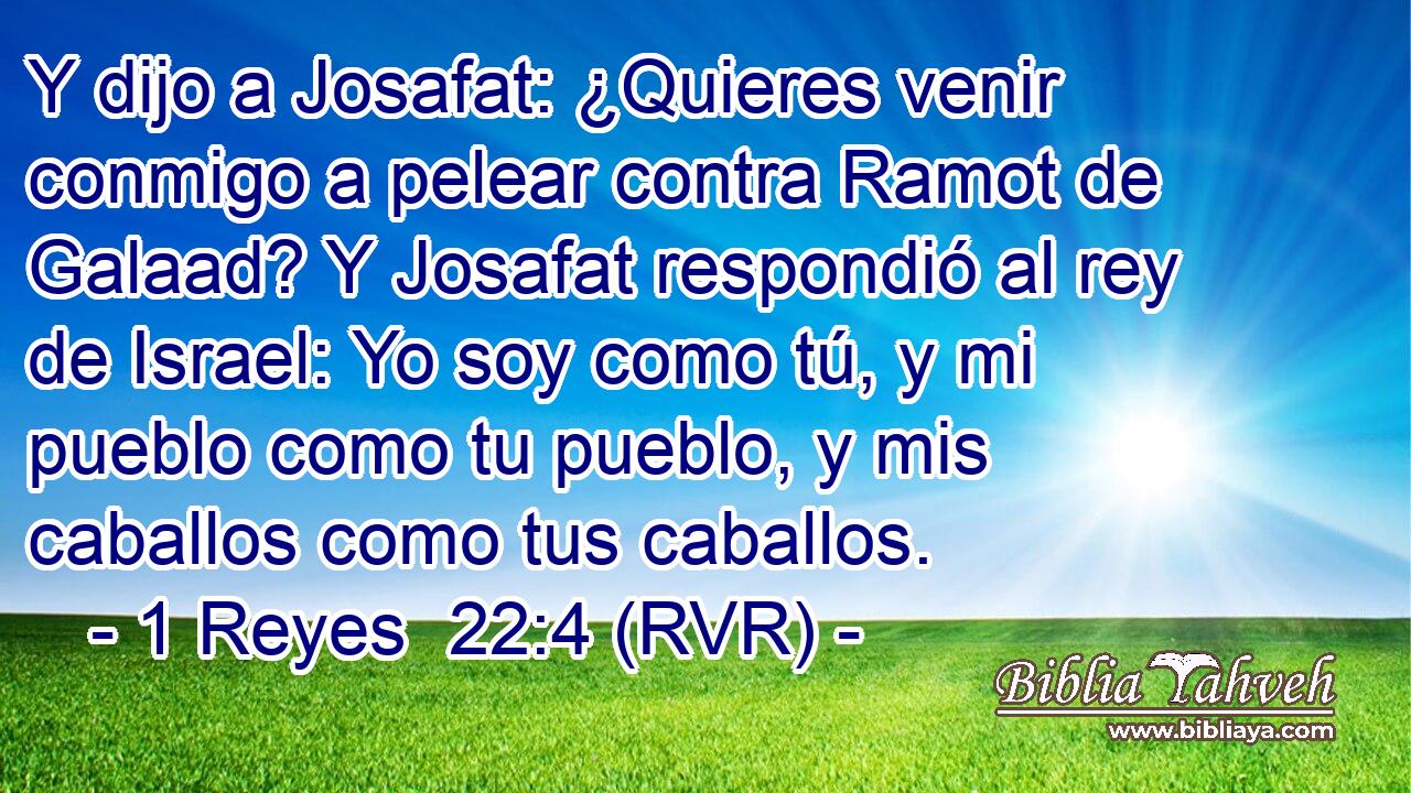 Y dijo a Josafat: ¿Quieres venir conmigo a pelear contra Ramot de Galaad? Y Josafat respondió al rey de Israel: Yo soy como tú, y mi pueblo como tu pueblo, y mis caballos como tus caballos.
