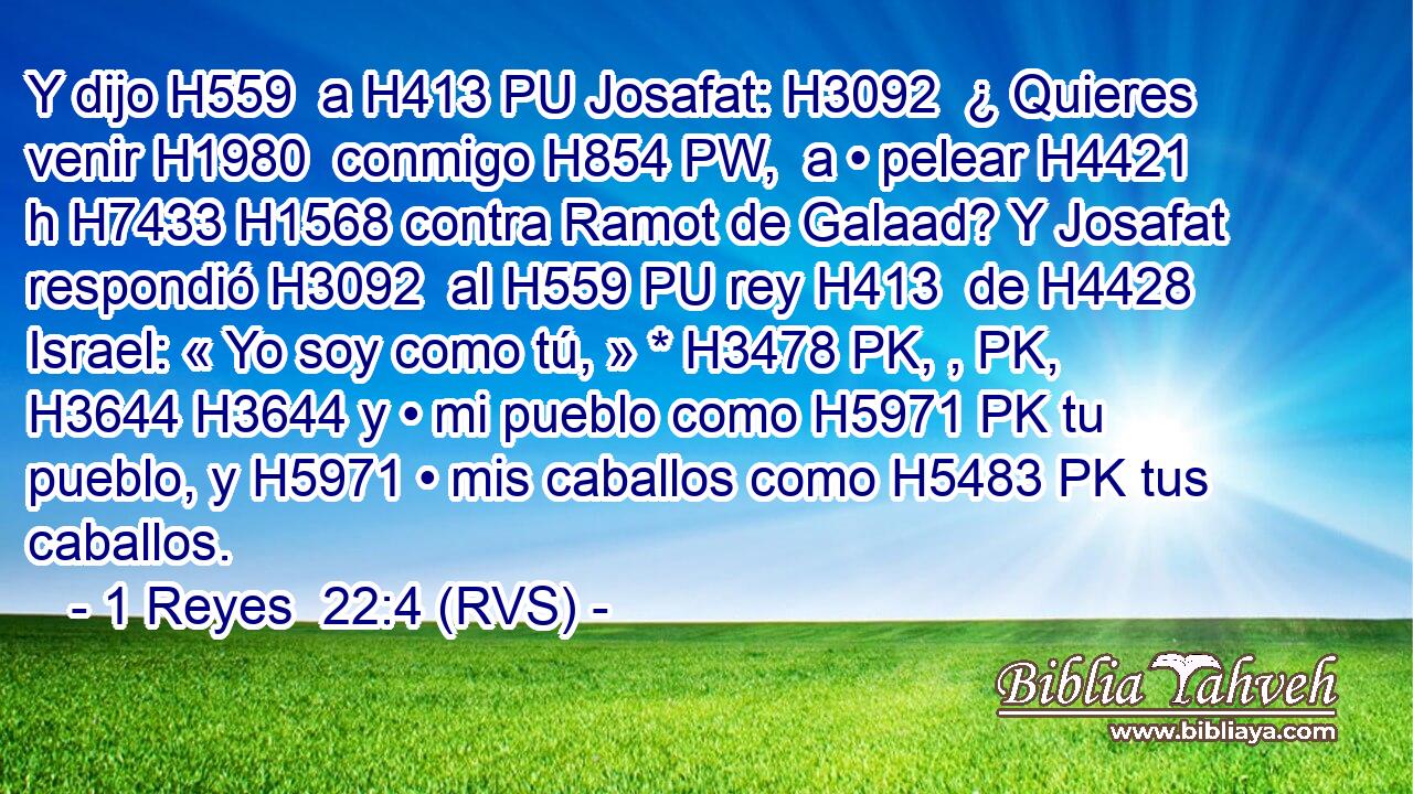 Y dijo H559  a H413 PU Josafat: H3092  ¿ Quieres venir H1980  conmigo H854 PW,  a • pelear H4421 h H7433 H1568 contra Ramot de Galaad? Y Josafat respondió H3092  al H559 PU rey H413  de H4428 Israel: « Yo soy como tú, » * H3478 PK, , PK,  H3644 H3644 y • mi pueblo como H5971 PK tu pueblo, y H5971 • mis caballos como H5483 PK tus caballos. 