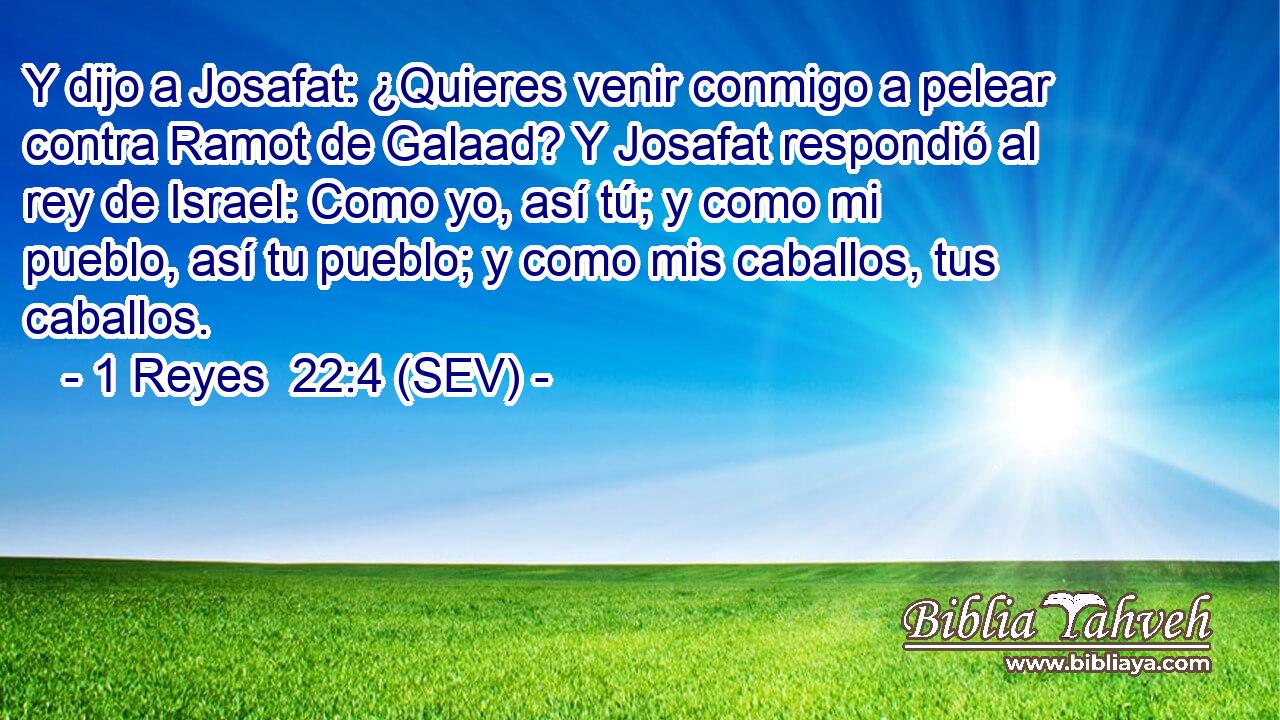 Y dijo a Josafat: ¿Quieres venir conmigo a pelear contra Ramot de Galaad? Y Josafat respondió al rey de Israel: Como yo, así tú; y como mi pueblo, así tu pueblo; y como mis caballos, tus caballos.