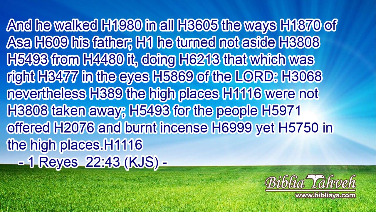 And he walked H1980 in all H3605 the ways H1870 of Asa H609 his father; H1 he turned not aside H3808  H5493 from H4480 it, doing H6213 that which was right H3477 in the eyes H5869 of the LORD: H3068 nevertheless H389 the high places H1116 were not H3808 taken away; H5493 for the people H5971 offered H2076 and burnt incense H6999 yet H5750 in the high places.H1116