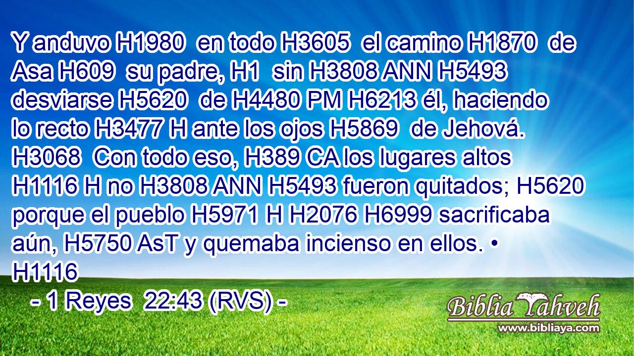 Y anduvo H1980  en todo H3605  el camino H1870  de Asa H609  su padre, H1  sin H3808 ANN H5493 desviarse H5620  de H4480 PM H6213 él, haciendo lo recto H3477 H ante los ojos H5869  de Jehová. H3068  Con todo eso, H389 CA los lugares altos H1116 H no H3808 ANN H5493 fueron quitados; H5620  porque el pueblo H5971 H H2076 H6999 sacrificaba aún, H5750 AsT y quemaba incienso en ellos. • H1116 