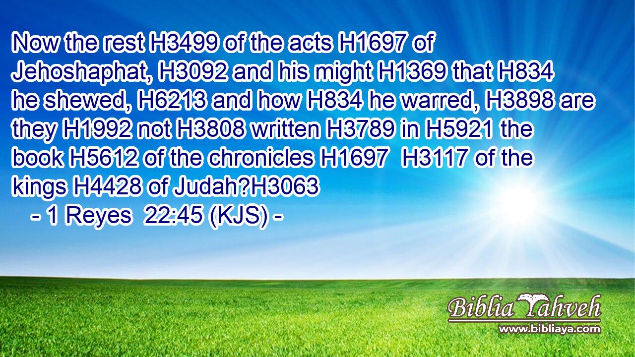 Now the rest H3499 of the acts H1697 of Jehoshaphat, H3092 and his might H1369 that H834 he shewed, H6213 and how H834 he warred, H3898 are they H1992 not H3808 written H3789 in H5921 the book H5612 of the chronicles H1697  H3117 of the kings H4428 of Judah?H3063