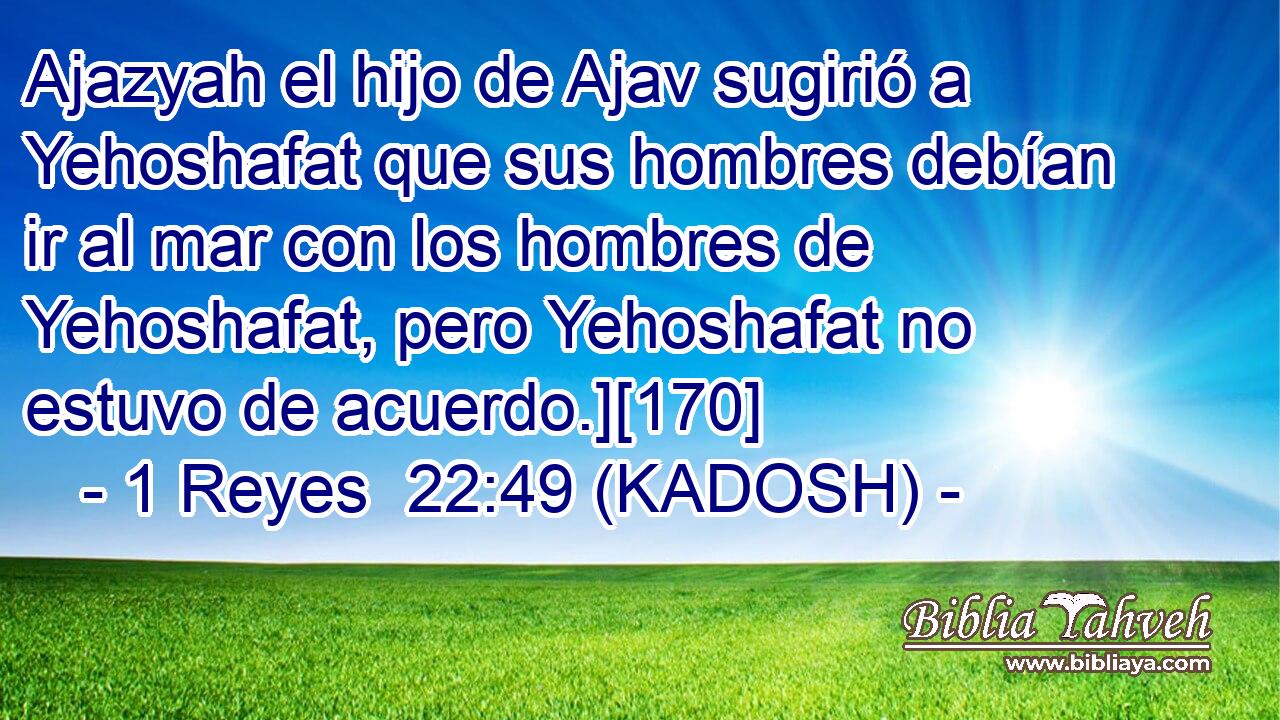  Ajazyah el hijo de Ajav sugirió a Yehoshafat que sus hombres debían ir al mar con los hombres de Yehoshafat, pero Yehoshafat no estuvo de acuerdo.][170] 