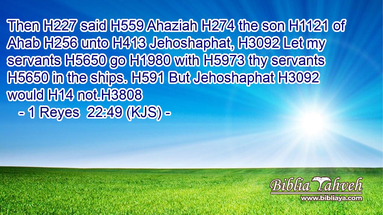 Then H227 said H559 Ahaziah H274 the son H1121 of Ahab H256 unto H413 Jehoshaphat, H3092 Let my servants H5650 go H1980 with H5973 thy servants H5650 in the ships. H591 But Jehoshaphat H3092 would H14 not.H3808