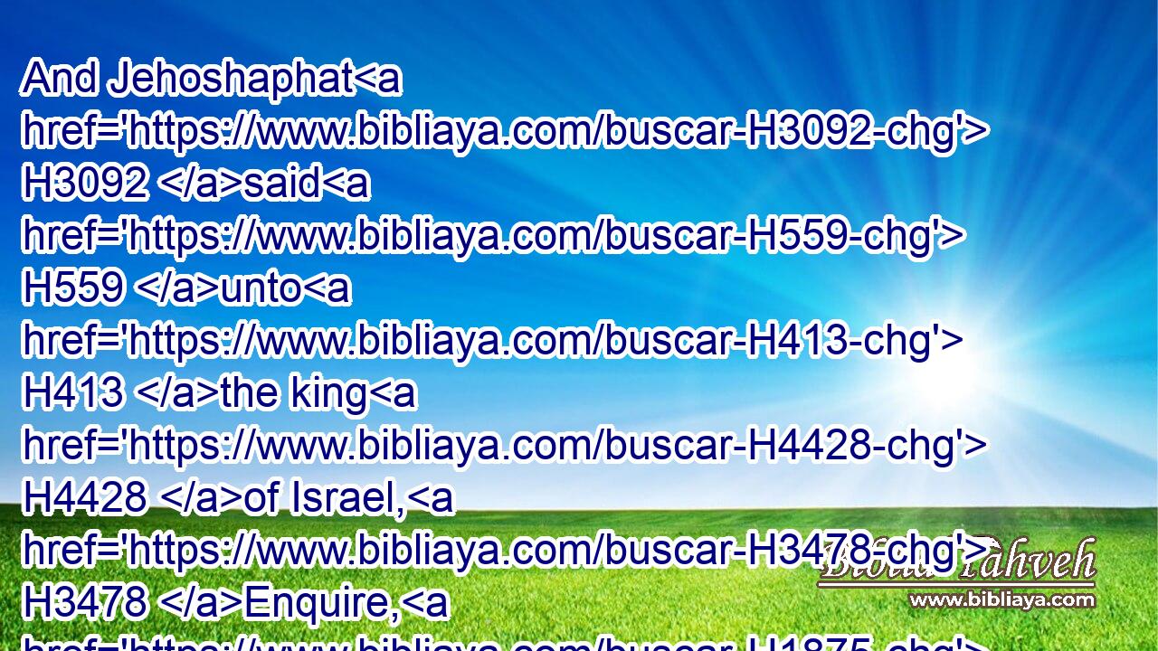 And Jehoshaphat H3092 said H559 unto H413 the king H4428 of Israel, H3478 Enquire, H1875 I pray thee, H4994 at(H853) the word H1697 of the LORD H3068 to day.H3117