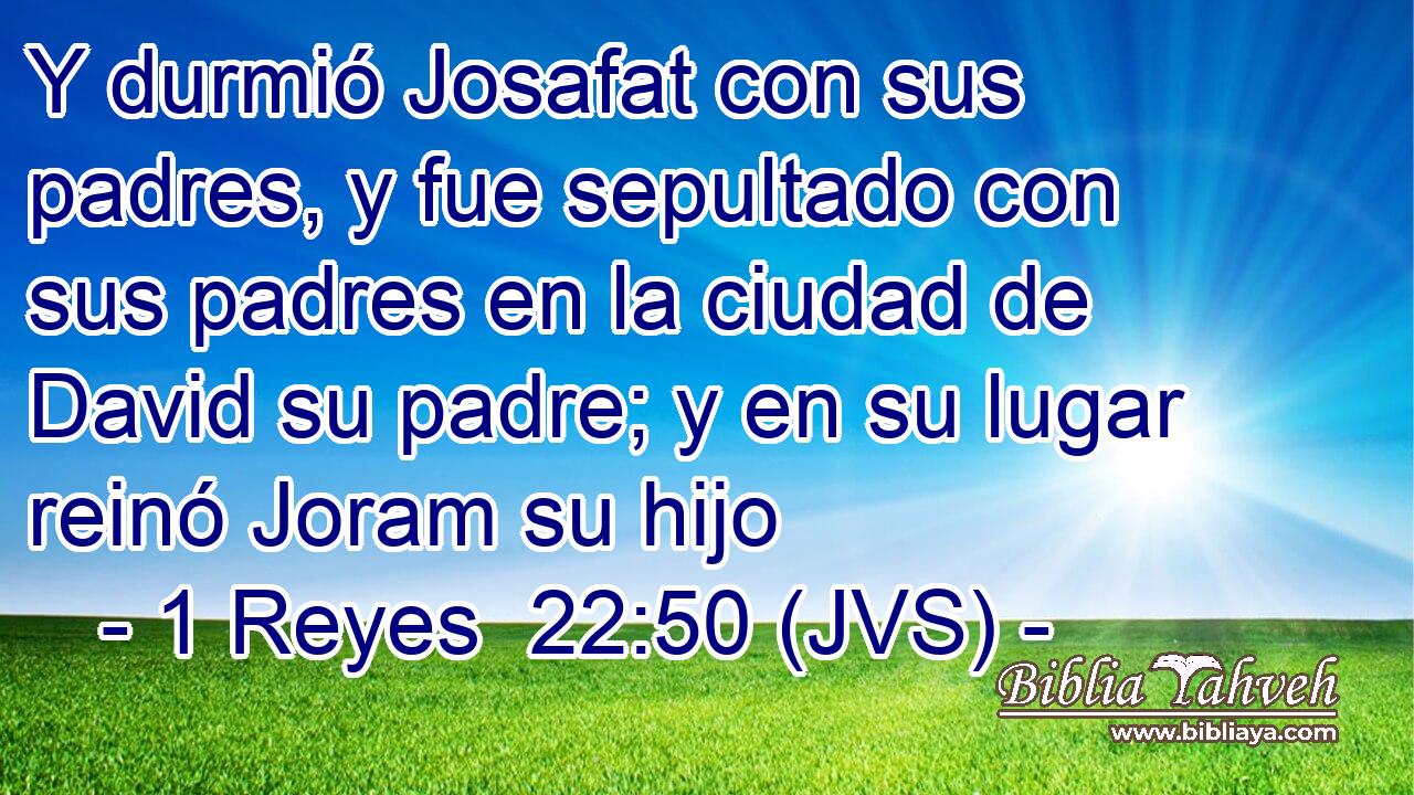 Y durmió Josafat con sus padres, y fue sepultado con sus padres en la ciudad de David su padre; y en su lugar reinó Joram su hijo