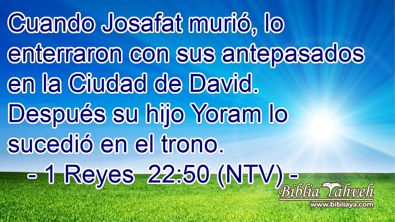 Cuando Josafat murió, lo enterraron con sus antepasados en la Ciudad de David. Después su hijo Yoram lo sucedió en el trono.