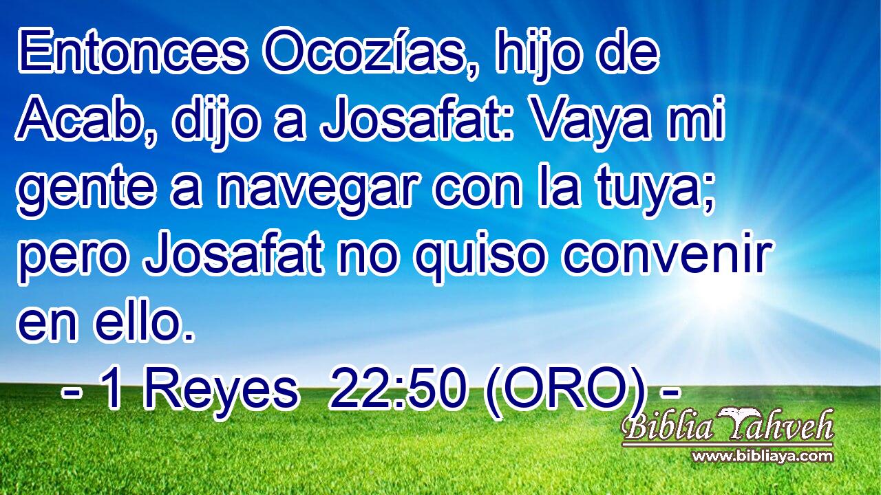  Entonces Ocozías, hijo de Acab, dijo a Josafat: Vaya mi gente a navegar con la tuya; pero Josafat no quiso convenir en ello. 
