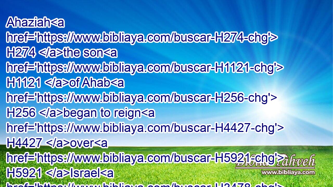 Ahaziah H274 the son H1121 of Ahab H256 began to reign H4427 over H5921 Israel H3478 in Samaria H8111 the seventeenth H7651  H6240 year H8141 of Jehoshaphat H3092 king H4428 of Judah, H3063 and reigned H4427 two years H8141 over H5921 Israel.H3478