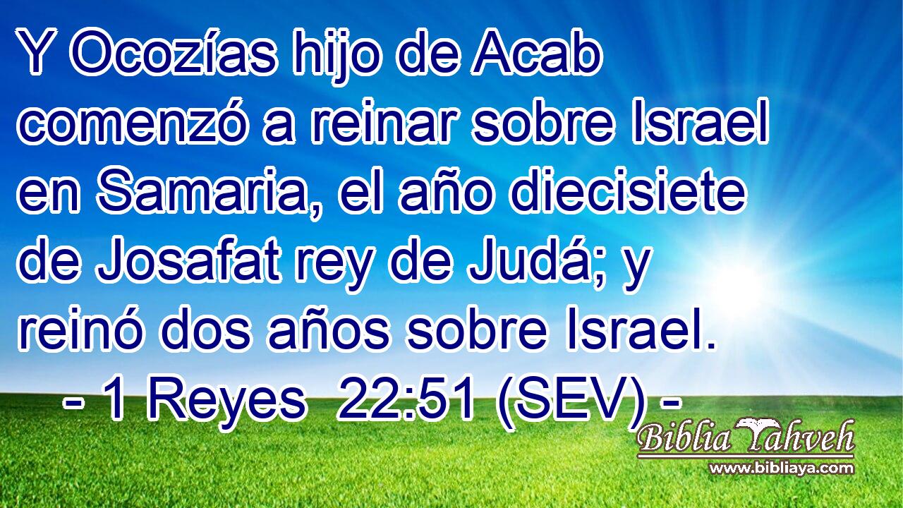 Y Ocozías hijo de Acab comenzó a reinar sobre Israel en Samaria, el año diecisiete de Josafat rey de Judá; y reinó dos años sobre Israel.