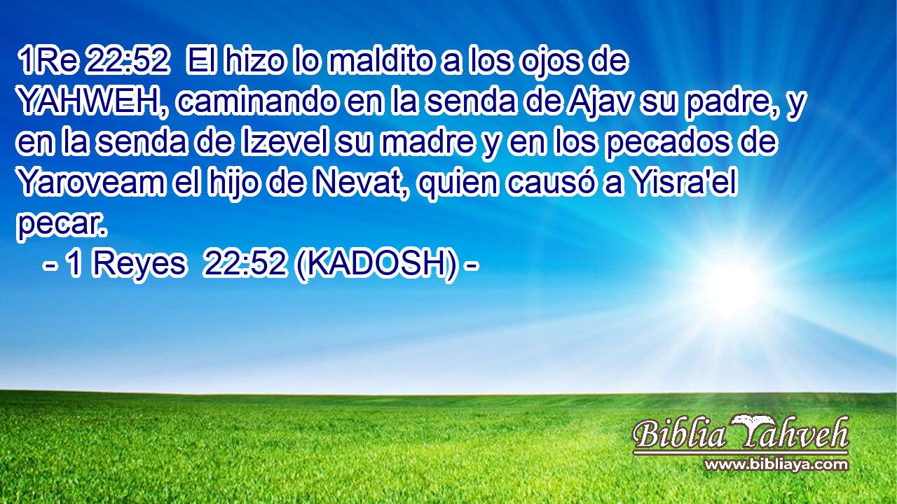  El hizo lo maldito a los ojos de YAHWEH, caminando en la senda de Ajav su padre, y en la senda de Izevel su madre y en los pecados de Yaroveam el hijo de Nevat, quien causó a Yisra'el pecar. 