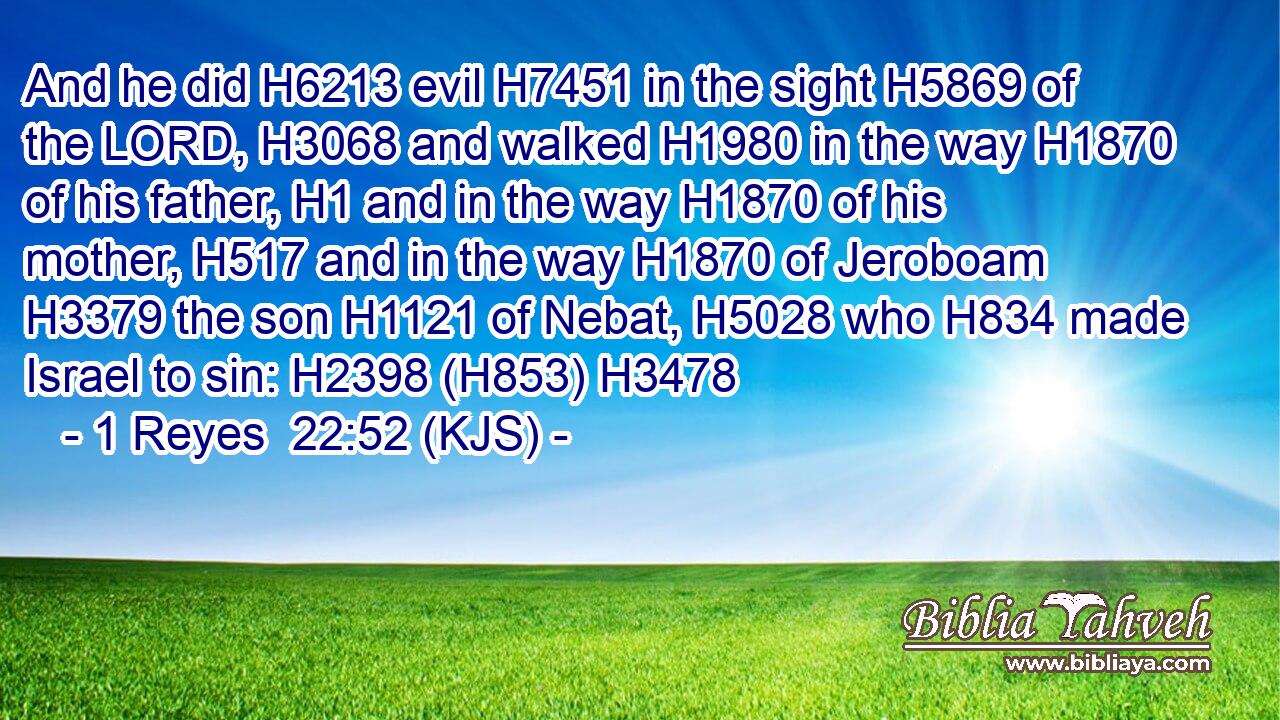 And he did H6213 evil H7451 in the sight H5869 of the LORD, H3068 and walked H1980 in the way H1870 of his father, H1 and in the way H1870 of his mother, H517 and in the way H1870 of Jeroboam H3379 the son H1121 of Nebat, H5028 who H834 made Israel to sin: H2398 (H853) H3478