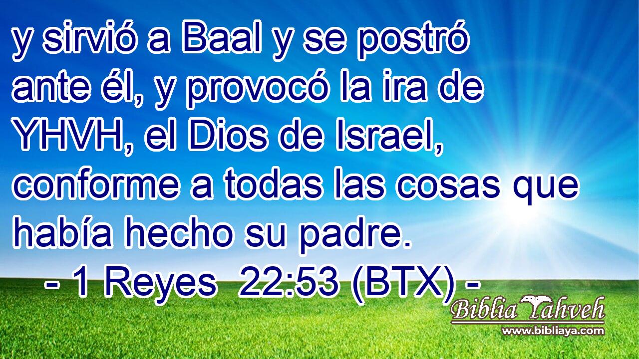y sirvió a Baal y se postró ante él, y provocó la ira de YHVH, el Dios de Israel, conforme a todas las cosas que había hecho su padre.