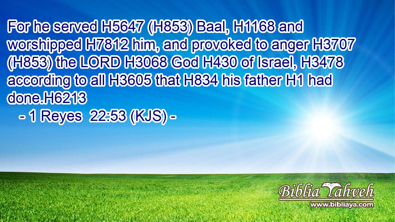 For he served H5647 (H853) Baal, H1168 and worshipped H7812 him, and provoked to anger H3707 (H853) the LORD H3068 God H430 of Israel, H3478 according to all H3605 that H834 his father H1 had done.H6213