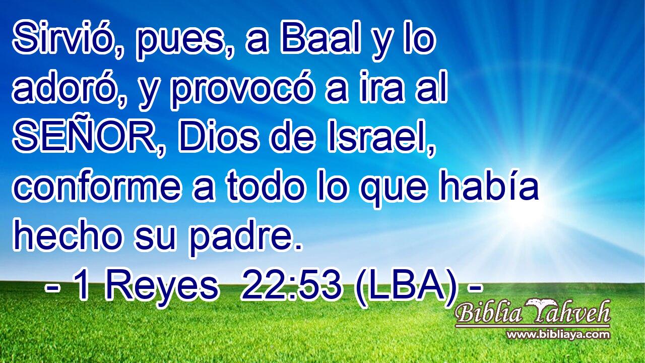 Sirvió, pues, a Baal y lo adoró, y provocó a ira al SEÑOR, Dios de Israel, conforme a todo lo que había hecho su padre.