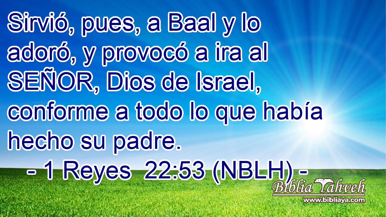  Sirvió, pues, a Baal y lo adoró, y provocó a ira al SEÑOR, Dios de Israel, conforme a todo lo que había hecho su padre. 