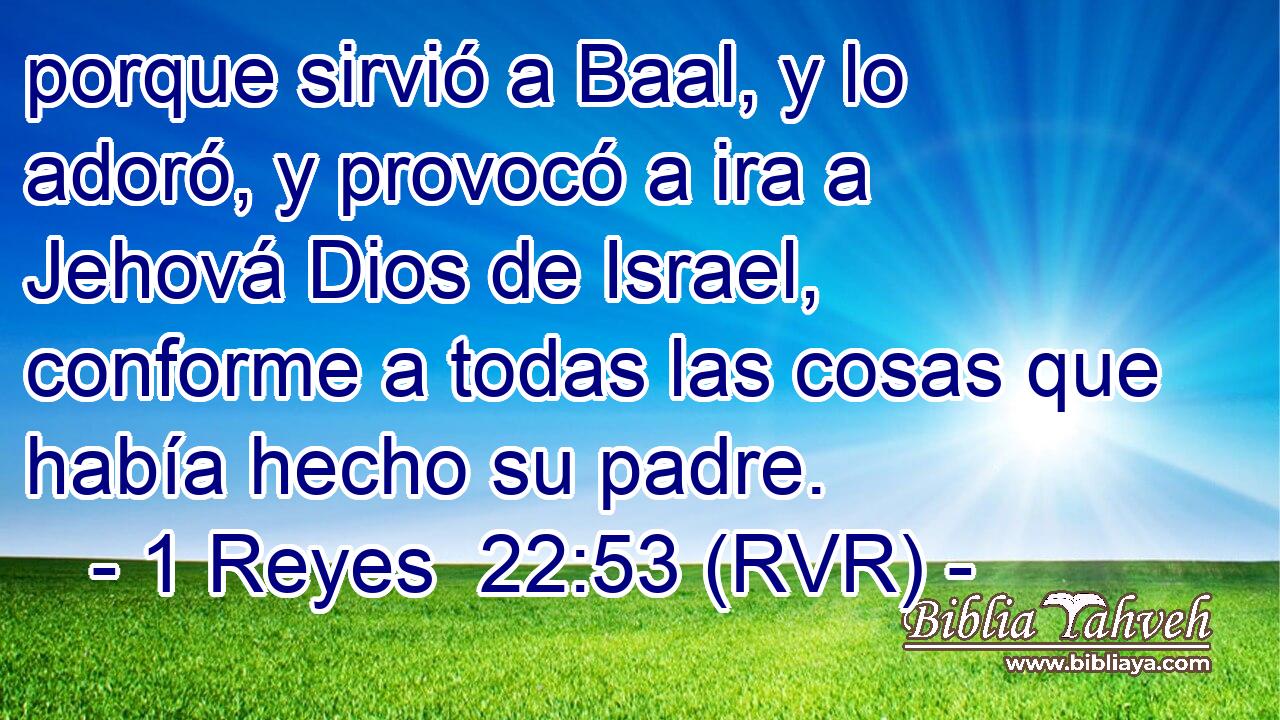 porque sirvió a Baal, y lo adoró, y provocó a ira a Jehová Dios de Israel, conforme a todas las cosas que había hecho su padre.