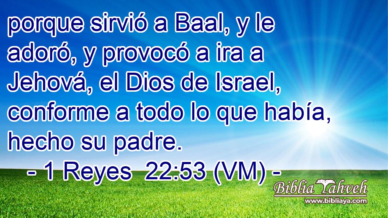  porque sirvió a Baal, y le adoró, y provocó a ira a Jehová, el Dios de Israel, conforme a todo lo que había, hecho su padre. 
