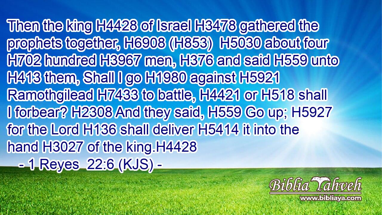 Then the king H4428 of Israel H3478 gathered the prophets together, H6908 (H853)  H5030 about four H702 hundred H3967 men, H376 and said H559 unto H413 them, Shall I go H1980 against H5921 Ramothgilead H7433 to battle, H4421 or H518 shall I forbear? H2308 And they said, H559 Go up; H5927 for the Lord H136 shall deliver H5414 it into the hand H3027 of the king.H4428