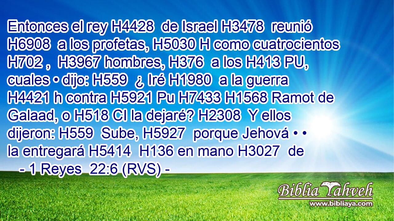 Entonces el rey H4428  de Israel H3478  reunió H6908  a los profetas, H5030 H como cuatrocientos H702 ,  H3967 hombres, H376  a los H413 PU,  cuales • dijo: H559  ¿ Iré H1980  a la guerra H4421 h contra H5921 Pu H7433 H1568 Ramot de Galaad, o H518 CI la dejaré? H2308  Y ellos dijeron: H559  Sube, H5927  porque Jehová • • la entregará H5414  H136 en mano H3027  de